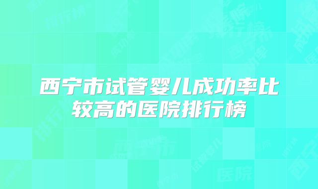 西宁市试管婴儿成功率比较高的医院排行榜