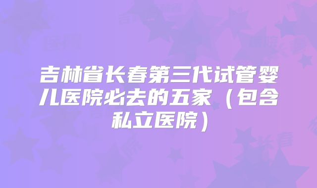 吉林省长春第三代试管婴儿医院必去的五家（包含私立医院）