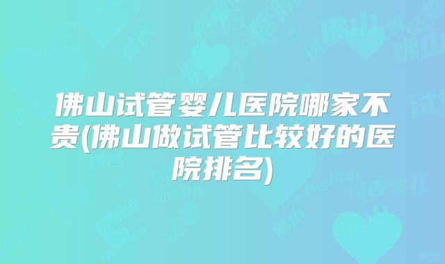 佛山试管婴儿医院哪家不贵(佛山做试管比较好的医院排名)