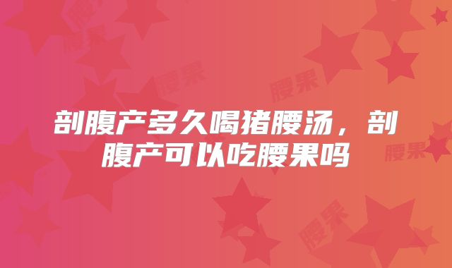 剖腹产多久喝猪腰汤,剖腹产可以吃腰果吗