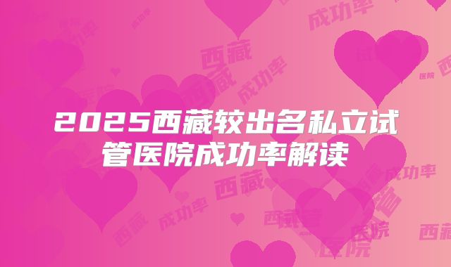 2025西藏较出名私立试管医院成功率解读
