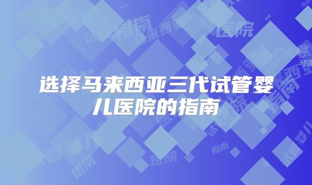 选择马来西亚三代试管婴儿医院的指南