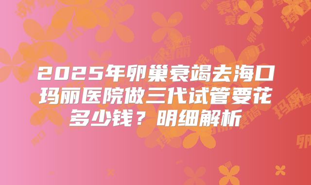 2025年卵巢衰竭去海口玛丽医院做三代试管要花多少钱？明细解析