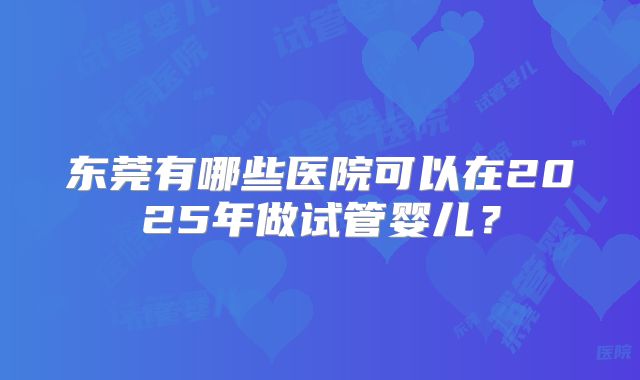 东莞有哪些医院可以在2025年做试管婴儿?