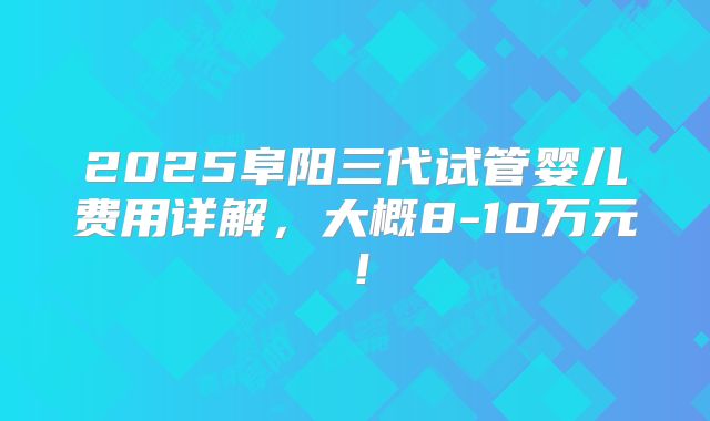 2025阜阳三代试管婴儿费用详解，大概8-10万元！