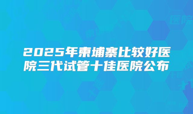 2025年柬埔寨比较好医院三代试管十佳医院公布