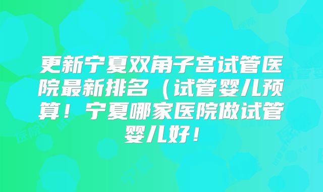 更新宁夏双角子宫试管医院最新排名(试管婴儿预算!宁夏哪家医院做试管婴儿好!