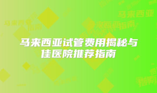 马来西亚试管费用揭秘与佳医院推荐指南