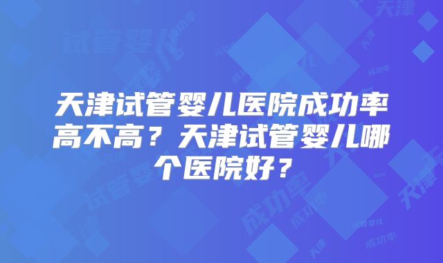 天津试管婴儿医院成功率高不高？天津试管婴儿哪个医院好？