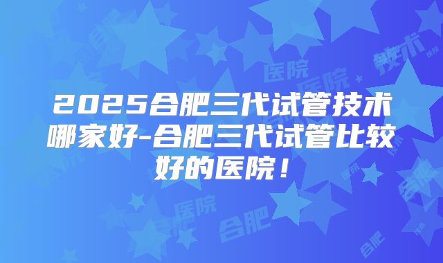 2025合肥三代试管技术哪家好-合肥三代试管比较好的医院！