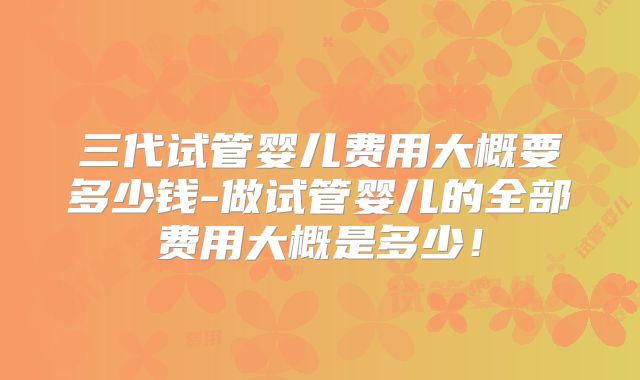 三代试管婴儿费用大概要多少钱-做试管婴儿的全部费用大概是多少!