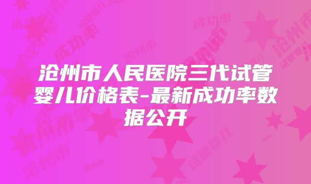 沧州市人民医院三代试管婴儿价格表-最新成功率数据公开