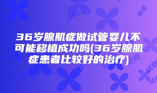 36岁腺肌症做试管婴儿不可能移植成功吗(36岁腺肌症患者比较好的治疗)