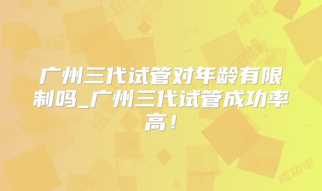 广州三代试管对年龄有限制吗_广州三代试管成功率高！