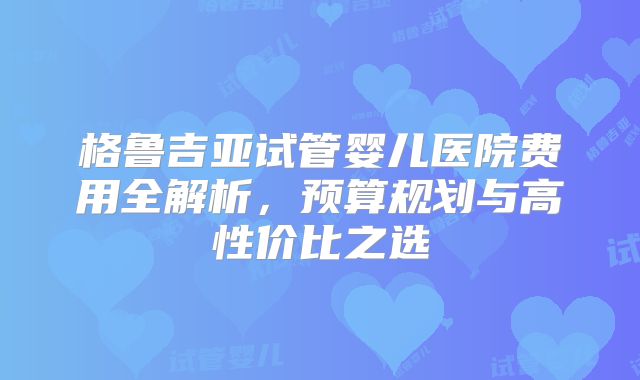 格鲁吉亚试管婴儿医院费用全解析,预算规划与高性价比之选