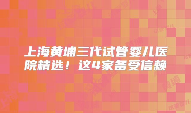 上海黄埔三代试管婴儿医院精选！这4家备受信赖