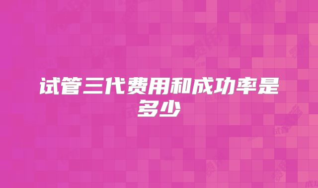 试管三代费用和成功率是多少