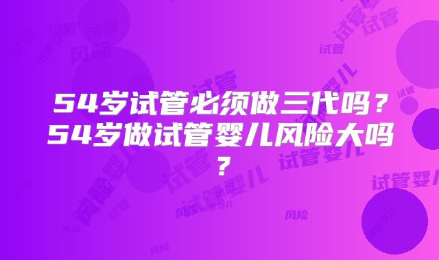 54岁试管必须做三代吗？54岁做试管婴儿风险大吗？