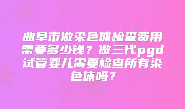 曲阜市做染色体检查费用需要多少钱？做三代pgd试管婴儿需要检查所有染色体吗？