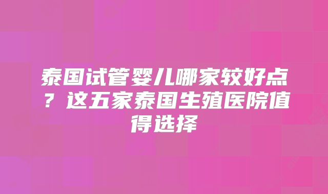 泰国试管婴儿哪家较好点？这五家泰国生殖医院值得选择