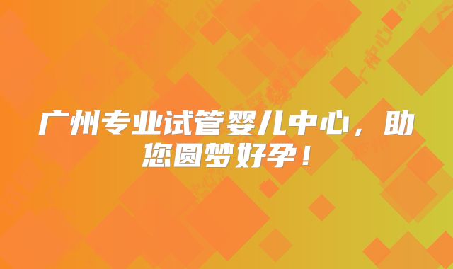 广州专业试管婴儿中心，助您圆梦好孕！