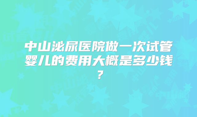 中山泌尿医院做一次试管婴儿的费用大概是多少钱?