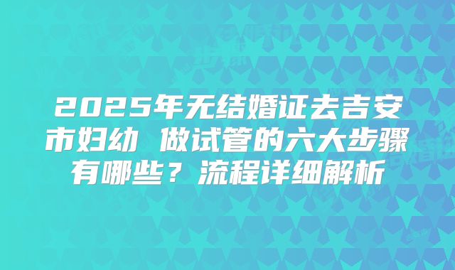 2025年无结婚证去吉安市妇幼 做试管的六大步骤有哪些?流程详细解析