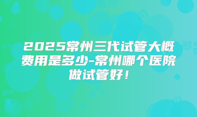 2025常州三代试管大概费用是多少-常州哪个医院做试管好！