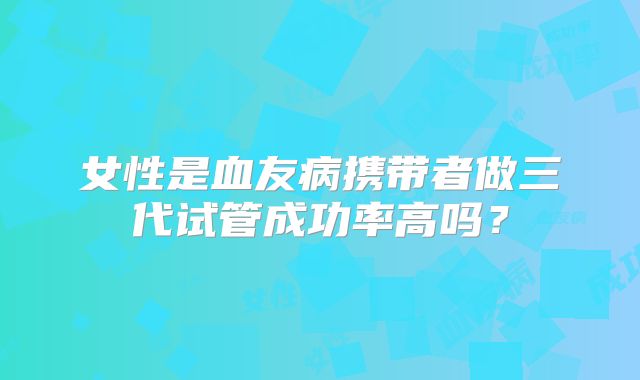 女性是血友病携带者做三代试管成功率高吗?