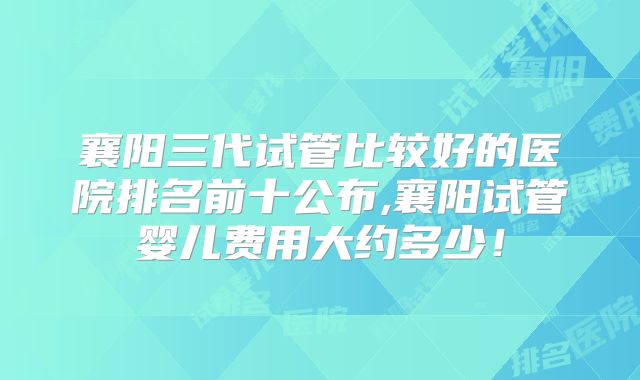 襄阳三代试管比较好的医院排名前十公布,襄阳试管婴儿费用大约多少!