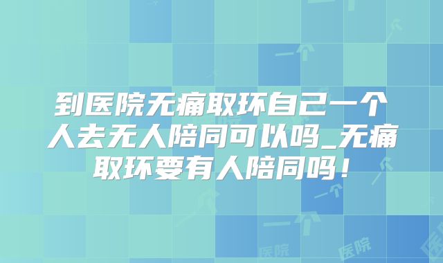 到医院无痛取环自己一个人去无人陪同可以吗_无痛取环要有人陪同吗!