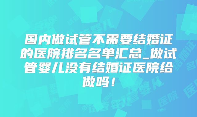 国内做试管不需要结婚证的医院排名名单汇总_做试管婴儿没有结婚证医院给做吗！