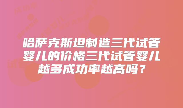 哈萨克斯坦制造三代试管婴儿的价格三代试管婴儿越多成功率越高吗？