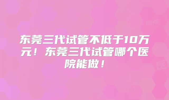 东莞三代试管不低于10万元!东莞三代试管哪个医院能做!