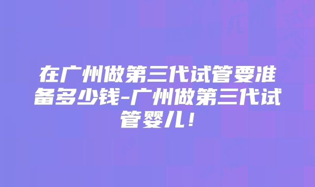 在广州做第三代试管要准备多少钱-广州做第三代试管婴儿！