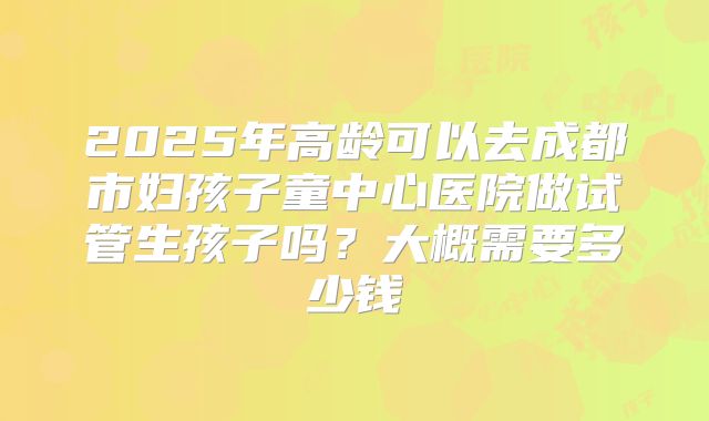 2025年高龄可以去成都市妇孩子童中心医院做试管生孩子吗？大概需要多少钱