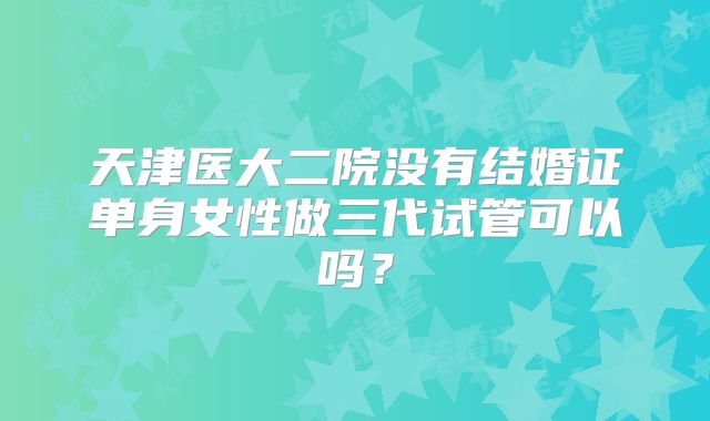 天津医大二院没有结婚证单身女性做三代试管可以吗？