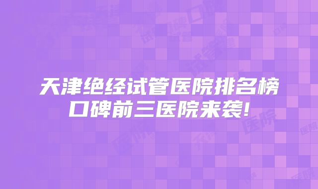 天津绝经试管医院排名榜口碑前三医院来袭!