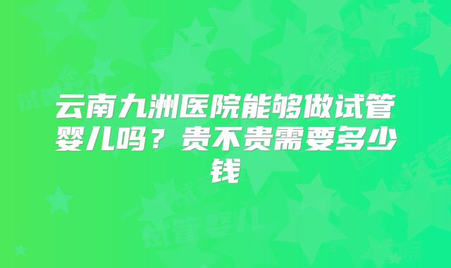 云南九洲医院能够做试管婴儿吗?贵不贵需要多少钱