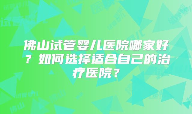 佛山试管婴儿医院哪家好?如何选择适合自己的治疗医院?