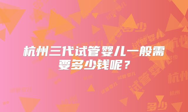 杭州三代试管婴儿一般需要多少钱呢？