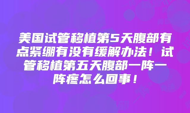 美国试管移植第5天腹部有点紧绷有没有缓解办法！试管移植第五天腹部一阵一阵疼怎么回事！