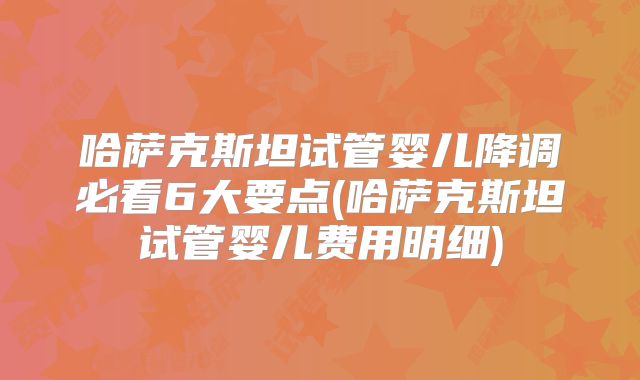 哈萨克斯坦试管婴儿降调必看6大要点(哈萨克斯坦试管婴儿费用明细)