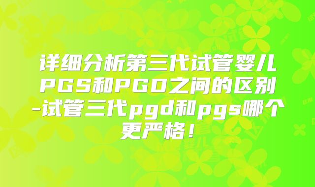详细分析第三代试管婴儿PGS和PGD之间的区别-试管三代pgd和pgs哪个更严格!