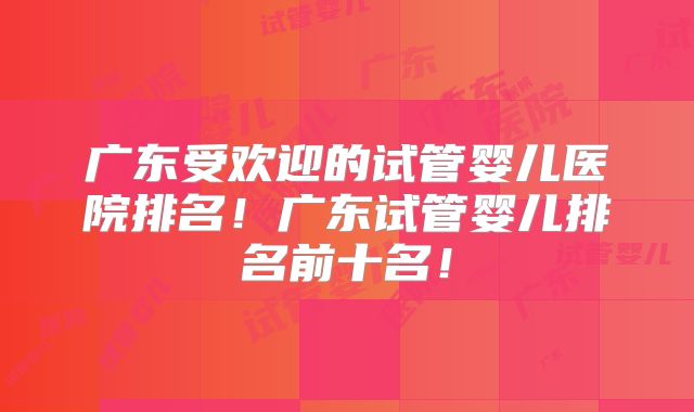 广东受欢迎的试管婴儿医院排名!广东试管婴儿排名前十名!