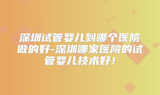 深圳试管婴儿到哪个医院做的好-深圳哪家医院的试管婴儿技术好！