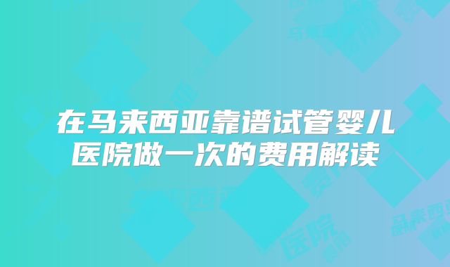 在马来西亚靠谱试管婴儿医院做一次的费用解读