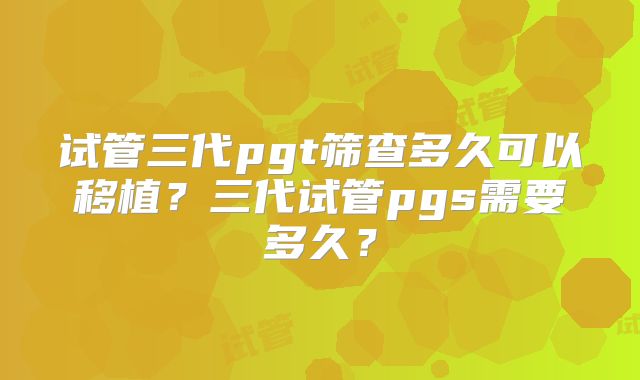 试管三代pgt筛查多久可以移植?三代试管pgs需要多久?