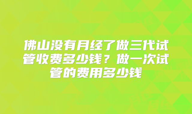 佛山没有月经了做三代试管收费多少钱？做一次试管的费用多少钱