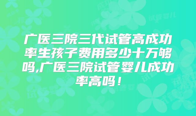 广医三院三代试管高成功率生孩子费用多少十万够吗,广医三院试管婴儿成功率高吗！